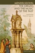 Mendelssohn, The Organ, and The Music Of The Past : Constructing Historical Legacies.